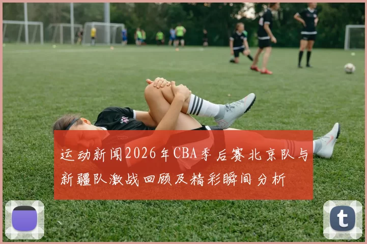 运动新闻2026年CBA季后赛北京队与新疆队激战回顾及精彩瞬间分析