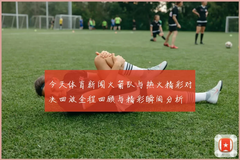今天体育新闻火箭队与热火精彩对决回放全程回顾与精彩瞬间分析
