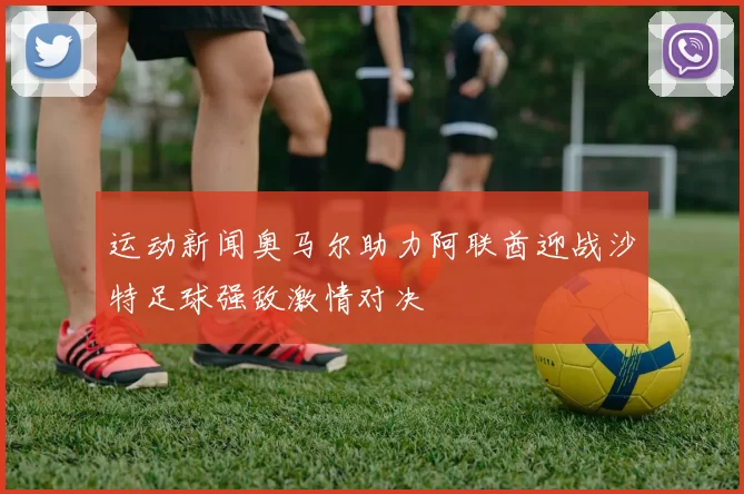 运动新闻奥马尔助力阿联酋迎战沙特足球强敌激情对决